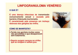 LINFOGRANULOMA VENÉREO
O QUE É?
É uma doença infecciosa de transmissão
exclusivamente sexual e causada pela
bactéria Chlamydia trachomatis.
É caracterizada pela presença um inchaço
doloroso dos gânglios da virilha.
COMO SE MANIFESTA?
Ferida nos genitais muitas vezes
não percebidas e que desaparecem
sem tratamento.
Depois surgem caroços na virilha
que se rompem e soltam pus.
 