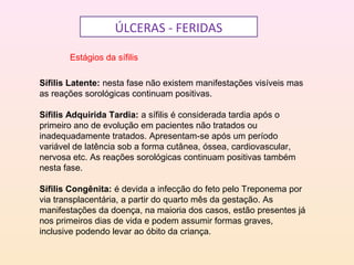 ÚLCERAS - FERIDAS
Estágios da sífilis
Sífilis Latente: nesta fase não existem manifestações visíveis mas
as reações sorológicas continuam positivas.
Sífilis Adquirida Tardia: a sífilis é considerada tardia após o
primeiro ano de evolução em pacientes não tratados ou
inadequadamente tratados. Apresentam-se após um período
variável de latência sob a forma cutânea, óssea, cardiovascular,
nervosa etc. As reações sorológicas continuam positivas também
nesta fase.
Sífilis Congênita: é devida a infecção do feto pelo Treponema por
via transplacentária, a partir do quarto mês da gestação. As
manifestações da doença, na maioria dos casos, estão presentes já
nos primeiros dias de vida e podem assumir formas graves,
inclusive podendo levar ao óbito da criança.
 