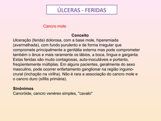ÚLCERAS - FERIDAS
Cancro mole
Conceito
Ulceração (ferida) dolorosa, com a base mole, hiperemiada
(avermelhada), com fundo purulento e de forma irregular que
compromete principalmente a genitália externa mas pode comprometer
também o ânus e mais raramente os lábios, a boca, língua e garganta.
Estas feridas são muito contagiosas, auto-inoculáveis e portanto,
freqüentemente múltiplas. Em alguns pacientes, geralmente do sexo
masculino, pode ocorrer enfartamento ganglionar na região inguino-
crural (inchação na virilha). Não é rara a associação do cancro mole e
o cancro duro (sífilis primária).
Sinônimos
Cancróide, cancro venéreo simples, "cavalo"
 