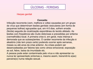 ÚLCERAS - FERIDAS
Herpes genital
Conceito
Infecção recorrente (vem, melhora e volta) causadas por um grupo
de vírus que determinam lesões genitais vesiculares (em forma de
pequenas bolhas) agrupadas que, em 4-5 dias, sofrem erosão
(ferida) seguida de cicatrização espontânea do tecido afetado. As
lesões com freqüência são muito dolorosas e precedidas por eritema
(vermelhidão) local. A primeira crise é, em geral, mais intensa e
demorada que as subseqüentes. O caráter recorrente da infecção é
aleatório (não tem prazo certo) podendo ocorrer após semanas,
meses ou até anos da crise anterior. As crises podem ser
desencadeadas por fatores tais como stress emocional, exposição
ao sol, febre, baixa da imunidade etc.
A pessoa pode estar contaminada pelo vírus e não apresentar ou
nunca ter apresentado sintomas e, mesmo assim, transmití-lo a(ao)
parceira(o) numa relação sexual.
 