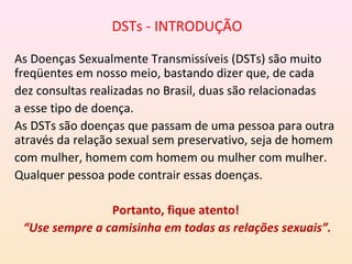 DSTs - INTRODUÇÃO
As Doenças Sexualmente Transmissíveis (DSTs) são muito
freqüentes em nosso meio, bastando dizer que, de cada
dez consultas realizadas no Brasil, duas são relacionadas
a esse tipo de doença.
As DSTs são doenças que passam de uma pessoa para outra
através da relação sexual sem preservativo, seja de homem
com mulher, homem com homem ou mulher com mulher.
Qualquer pessoa pode contrair essas doenças.
Portanto, fique atento!
“Use sempre a camisinha em todas as relações sexuais”.
 