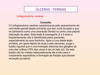 ÚLCERAS - FERIDAS
Linfogranuloma venéreo
Conceito
O Linfogranuloma venéreo caracteriza-se pelo aparecimento de
uma lesão genital (lesão primária) que tem curta duração e que
se apresenta como uma ulceração (ferida) ou como uma pápula
(elevação da pele). Esta lesão é passageira (3 a 5 dias) e
freqüentemente não é identificada pelos pacientes,
especialmente do sexo feminino. Após a cura desta lesão
primária, em geral depois de duas a seis semanas, surge o
bubão inguinal que é uma inchação dolorosa dos gânglios de
uma das virilhas (70% das vezes é de um lado só). Se este
bubão não for tratado adequadamente ele evolui para o
rompimento expontâneo e formação de fístulas que drenam
secreção purulenta.
 