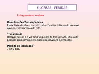 ÚLCERAS - FERIDAS
Linfogranuloma venéreo
Complicações/Conseqüências
Elefantíase do pênis, escroto, vulva. Proctite (inflamação do reto)
crônica. Estreitamento do reto.
Transmissão
Relação sexual é a via mais freqüente de transmissão. O reto de
pessoas cronicamente infectada é reservatório de infecção.
Período de Incubação
7 a 60 dias.
 
