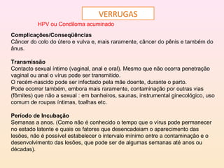 VERRUGAS
HPV ou Condiloma acuminado
Complicações/Conseqüências
Câncer do colo do útero e vulva e, mais raramente, câncer do pênis e também do
ânus.
Transmissão
Contacto sexual íntimo (vaginal, anal e oral). Mesmo que não ocorra penetração
vaginal ou anal o vírus pode ser transmitido.
O recém-nascido pode ser infectado pela mãe doente, durante o parto.
Pode ocorrer também, embora mais raramente, contaminação por outras vias
(fômites) que não a sexual : em banheiros, saunas, instrumental ginecológico, uso
comum de roupas íntimas, toalhas etc.
Período de Incubação
Semanas a anos. (Como não é conhecido o tempo que o vírus pode permanecer
no estado latente e quais os fatores que desencadeiam o aparecimento das
lesões, não é possível estabelecer o intervalo mínimo entre a contaminação e o
desenvolvimento das lesões, que pode ser de algumas semanas até anos ou
décadas).
 