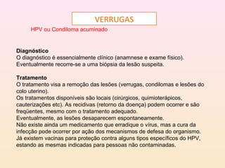 VERRUGAS
HPV ou Condiloma acuminado
Diagnóstico
O diagnóstico é essencialmente clínico (anamnese e exame físico).
Eventualmente recorre-se a uma biópsia da lesão suspeita.
Tratamento
O tratamento visa a remoção das lesões (verrugas, condilomas e lesões do
colo uterino).
Os tratamentos disponíveis são locais (cirúrgicos, quimioterápicos,
cauterizações etc). As recidivas (retorno da doença) podem ocorrer e são
freqüentes, mesmo com o tratamento adequado.
Eventualmente, as lesões desaparecem espontaneamente.
Não existe ainda um medicamento que erradique o vírus, mas a cura da
infecção pode ocorrer por ação dos mecanismos de defesa do organismo.
Já existem vacinas para proteção contra alguns tipos específicos do HPV,
estando as mesmas indicadas para pessoas não contaminadas.
 