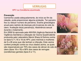 VERRUGAS
HPV ou Condiloma acuminado
Prevenção
Camisinha usada adequadamente, do início ao fim da
relação, pode proporcionar alguma proteção. Ter parceiro
fixo ou reduzir numero de parceiros. Exame ginecológico
anual para rastreio de doenças pré-invasivas do colo do
útero. Avaliação do(a) parceiro(a). Abstinência sexual
durante o tratamento.
Em 2006 foi aprovada pela ANVISA (Agência Nacional de
Vigilância Sanitária) a utilização da Vacina Quadrivalente
produzida pelo Laboratório Merck Sharp & Dohme contra
os tipos 6,11,16 e 18 do HPV, para meninas e mulheres
de 9 a 26 anos que não tenham a infecção. Esta vacina
confere proteção contra os vírus citados acima, os quais
são responsáveis por 70% dos casos de câncer do colo do
útero (tipos 16 e 18) e 90% dos casos de verrugas
(condilomas) genitais (tipos 6 e 11).
 