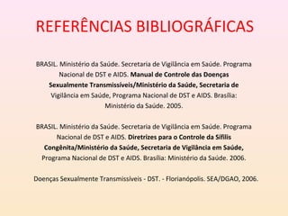 REFERÊNCIAS BIBLIOGRÁFICAS
BRASIL. Ministério da Saúde. Secretaria de Vigilância em Saúde. Programa
Nacional de DST e AIDS. Manual de Controle das Doenças
Sexualmente Transmissíveis/Ministério da Saúde, Secretaria de
Vigilância em Saúde, Programa Nacional de DST e AIDS. Brasília:
Ministério da Saúde. 2005.
BRASIL. Ministério da Saúde. Secretaria de Vigilância em Saúde. Programa
Nacional de DST e AIDS. Diretrizes para o Controle da Sífilis
Congênita/Ministério da Saúde, Secretaria de Vigilância em Saúde,
Programa Nacional de DST e AIDS. Brasília: Ministério da Saúde. 2006.
Doenças Sexualmente Transmissíveis - DST. - Florianópolis. SEA/DGAO, 2006.
 