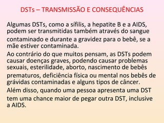 DSTs – TRANSMISSÃO E CONSEQUÊNCIAS
Algumas DSTs, como a sífilis, a hepatite B e a AIDS,
podem ser transmitidas também através do sangue
contaminado e durante a gravidez para o bebê, se a
mãe estiver contaminada.
Ao contrário do que muitos pensam, as DSTs podem
causar doenças graves, podendo causar problemas
sexuais, esterilidade, aborto, nascimento de bebês
prematuros, deficiência física ou mental nos bebês de
grávidas contaminadas e alguns tipos de câncer.
Além disso, quando uma pessoa apresenta uma DST
tem uma chance maior de pegar outra DST, inclusive
a AIDS.
 