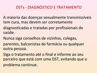 DSTs - DIAGNÓSTICO E TRATAMENTO
A maioria das doenças sexualmente transmissíveis
tem cura, mas devem ser corretamente
diagnosticadas e tratadas por profissionais de
saúde.
Nunca siga conselhos de vizinhos, colegas,
parentes, balconistas de farmácia ou qualquer
outra pessoa.
Siga o tratamento até o final e informe ao seu
parceiro que está com uma DST, evitando que o
problema continue.
 