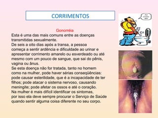 CORRIMENTOS
Gonorréia
Esta é uma das mais comuns entre as doenças
transmitidas sexualmente.
De seis a oito dias após a transa, a pessoa
começa a sentir ardência e dificuldade ao urinar e
apresentar corrimento amarelo ou esverdeado ou até
mesmo com um pouco de sangue, que sai do pênis,
vagina ou ânus.
Se esta doença não for tratada, tanto no homem
como na mulher, pode haver sérias conseqüências:
pode causar esterilidade, que é a incapacidade de ter
filhos; pode atacar o sistema nervoso, causando
meningite; pode afetar os ossos e até o coração.
Na mulher é mais difícil identificar os sintomas,
por isso ela deve sempre procurar o Serviço de Saúde
quando sentir alguma coisa diferente no seu corpo.
 