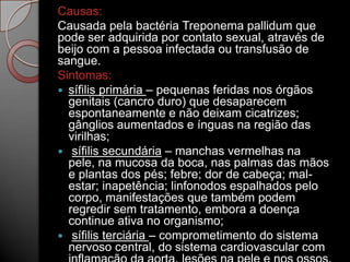 Causas:
Causada pela bactéria Treponema pallidum que
pode ser adquirida por contato sexual, através de
beijo com a pessoa infectada ou transfusão de
sangue.
Sintomas:
 sífilis primária – pequenas feridas nos órgãos
genitais (cancro duro) que desaparecem
espontaneamente e não deixam cicatrizes;
gânglios aumentados e ínguas na região das
virilhas;
 sífilis secundária – manchas vermelhas na
pele, na mucosa da boca, nas palmas das mãos
e plantas dos pés; febre; dor de cabeça; malestar; inapetência; linfonodos espalhados pelo
corpo, manifestações que também podem
regredir sem tratamento, embora a doença
continue ativa no organismo;
 sífilis terciária – comprometimento do sistema
nervoso central, do sistema cardiovascular com

 