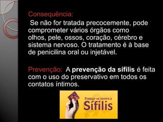 Consequência:
Se não for tratada precocemente, pode
comprometer vários órgãos como
olhos, pele, ossos, coração, cérebro e
sistema nervoso. O tratamento é à base
de penicilina oral ou injetável.

Prevenção: A prevenção da sífilis é feita
com o uso do preservativo em todos os
contatos íntimos.

 