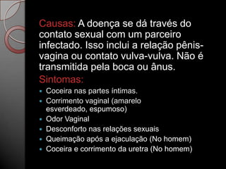 Causas: A doença se dá través do
contato sexual com um parceiro
infectado. Isso inclui a relação pênisvagina ou contato vulva-vulva. Não é
transmitida pela boca ou ânus.
Sintomas:
Coceira nas partes íntimas.
 Corrimento vaginal (amarelo
esverdeado, espumoso)
 Odor Vaginal
 Desconforto nas relações sexuais
 Queimação após a ejaculação (No homem)
 Coceira e corrimento da uretra (No homem)


 