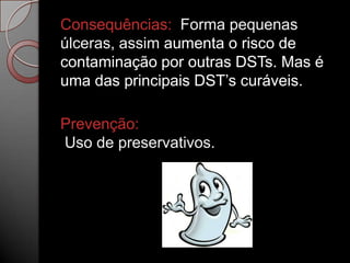 Consequências: Forma pequenas
úlceras, assim aumenta o risco de
contaminação por outras DSTs. Mas é
uma das principais DST’s curáveis.

Prevenção:
Uso de preservativos.

 