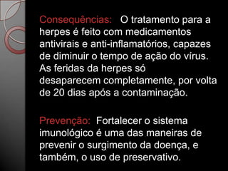 Consequências: O tratamento para a
herpes é feito com medicamentos
antivirais e anti-inflamatórios, capazes
de diminuir o tempo de ação do vírus.
As feridas da herpes só
desaparecem completamente, por volta
de 20 dias após a contaminação.
Prevenção: Fortalecer o sistema
imunológico é uma das maneiras de
prevenir o surgimento da doença, e
também, o uso de preservativo.

 