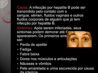Causa: A infecção por hepatite B pode ser
transmitida pelo contato com o
sangue, sêmen, fluidos vaginais e outros
fluidos corporais de alguém que já tem
infecção por hepatite B.
Sintomas: Após serem infectadas, seus
sintomas podem demorar até 6 meses para
aparecerem. Os primeiros sintomas podem
ser:
 Perda de apetite
 Fadiga
 Febre baixa
 Dores nos músculos e articulações
 Náuseas e vômitos
 Pele amarelada e urina escurecida por causa

 