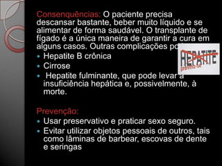 Consenquências: O paciente precisa
descansar bastante, beber muito líquido e se
alimentar de forma saudável. O transplante de
fígado é a única maneira de garantir a cura em
alguns casos. Outras complicações podem ser:
 Hepatite B crônica
 Cirrose
 Hepatite fulminante, que pode levar à
insuficiência hepática e, possivelmente, à
morte.
Prevenção:
 Usar preservativo e praticar sexo seguro.
 Evitar utilizar objetos pessoais de outros, tais
como lâminas de barbear, escovas de dente
e seringas

 