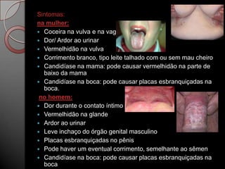 Sintomas:
na mulher:
 Coceira na vulva e na vagina
 Dor/ Ardor ao urinar
 Vermelhidão na vulva
 Corrimento branco, tipo leite talhado com ou sem mau cheiro
 Candidíase na mama: pode causar vermelhidão na parte de
baixo da mama
 Candidíase na boca: pode causar placas esbranquiçadas na
boca.
no homem:
 Dor durante o contato íntimo
 Vermelhidão na glande
 Ardor ao urinar
 Leve inchaço do órgão genital masculino
 Placas esbranquiçadas no pênis
 Pode haver um eventual corrimento, semelhante ao sêmen
 Candidíase na boca: pode causar placas esbranquiçadas na
boca

 