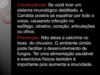 Consequência: Se você tiver um
sistema imunológico debilitado, a
Candida poderá se espalhar por todo o
corpo, causando infecção no
esôfago, cérebro, coração, articulações
ou olhos.
Prevenção: Não deixe a calcinha no
boxe do chuveiro. O ambiente úmido
pode facilitar o desenvolvimento de
fungos. Ter uma alimentação saudável
e exercícios físicos também é
importante pois aumenta a imunidade.

 