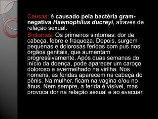 Causas: é causado pela bactéria gramnegativa Haemophilus ducreyi, através de
relação sexual.
Sintomas: Os primeiros sintomas: dor de
cabeça, febre e fraqueza. Depois, surgem
pequenas e dolorosas feridas com pus nos
órgãos genitais, que aumentam
progressivamente. Após duas semanas do
início da doença, pode aparecer um caroço
doloroso e avermelhado na virilha. Nos
homens, as feridas aparecem na cabeça do
pênis. Na mulher, ficam na vagina e/ou no
ânus. Nem sempre, a ferida é visível, mas
provoca dor na relação sexual e ao evacuar.

 
