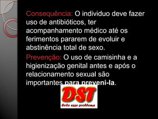 Consequência: O individuo deve fazer
uso de antibióticos, ter
acompanhamento médico até os
ferimentos pararem de evoluir e
abstinência total de sexo.
Prevenção: O uso de camisinha e a
higienização genital antes e após o
relacionamento sexual são
importantes para preveni-la.

 
