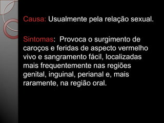 Causa: Usualmente pela relação sexual.
Sintomas: Provoca o surgimento de
caroços e feridas de aspecto vermelho
vivo e sangramento fácil, localizadas
mais frequentemente nas regiões
genital, inguinal, perianal e, mais
raramente, na região oral.

 