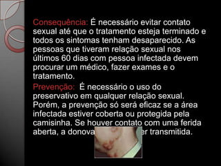 Consequência: É necessário evitar contato
sexual até que o tratamento esteja terminado e
todos os sintomas tenham desaparecido. As
pessoas que tiveram relação sexual nos
últimos 60 dias com pessoa infectada devem
procurar um médico, fazer exames e o
tratamento.
Prevenção: É necessário o uso do
preservativo em qualquer relação sexual.
Porém, a prevenção só será eficaz se a área
infectada estiver coberta ou protegida pela
camisinha. Se houver contato com uma ferida
aberta, a donovanose pode ser transmitida.

 