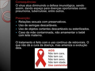 Consequências:
O vírus atua diminuindo a defesa imunológica, sendo
assim, dando espaço para doenças oportunistas como:
pneumonia, tuberculose, entre outros.
Prevenção:
 Relações sexuais com preservativos.
 Uso de seringas descartáveis.
 Uso de objetos cortantes descartáveis ou esterilizados.
 Caso da mãe contaminada, não amamentar o bebê
com leite materno.
O tratamento é feito com o uso contínuo de retrovirais. O
que não dá a cura da doença, mas ameniza a evolução
dela.

 