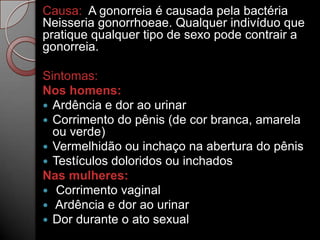Causa: A gonorreia é causada pela bactéria
Neisseria gonorrhoeae. Qualquer indivíduo que
pratique qualquer tipo de sexo pode contrair a
gonorreia.
Sintomas:
Nos homens:
 Ardência e dor ao urinar
 Corrimento do pênis (de cor branca, amarela
ou verde)
 Vermelhidão ou inchaço na abertura do pênis
 Testículos doloridos ou inchados
Nas mulheres:
 Corrimento vaginal
 Ardência e dor ao urinar
 Dor durante o ato sexual

 