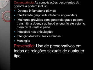 Consequência:As complicações decorrentes da
gonorreia podem incluir:
 Doença inflamatória pélvica
 Infertilidade (impossibilidade de engravidar)
 Mulheres grávidas com gonorreia grave podem
transmitir a doença ao bebê enquanto ele está no
útero ou durante o parto
 Infecções nas articulações
 Infecção das válvulas cardíacas
 Meningite

Prevenção: Uso de preservativos em
todas as relações sexuais de qualquer
tipo.

 