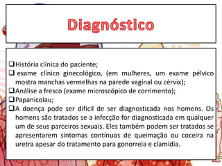 História clínica do paciente;
 exame clínico ginecológico, (em mulheres, um exame pélvico
mostra manchas vermelhas na parede vaginal ou cérvix);
Análise a fresco (exame microscópico de corrimento);
Papanicolau;
A doença pode ser difícil de ser diagnosticada nos homens. Os
homens são tratados se a infecção for diagnosticada em qualquer
um de seus parceiros sexuais. Eles também podem ser tratados se
apresentarem sintomas contínuos de queimação ou coceira na
uretra apesar do tratamento para gonorreia e clamídia.
 