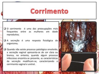  O corrimento é uma das preocupações mais
frequentes entre as mulheres em idade
reprodutiva;
 A secreção é uma resposta fisiológica do
organismo;
 Quando não existe processo patológico envolvido,
a secreção vaginal apresenta-se de cor clara ou
branca, no entanto, quando algum processo
infeccioso encontra-se presente, as características
da secreção modificam-se, caracterizando o
corrimento vaginal e uretral.
 