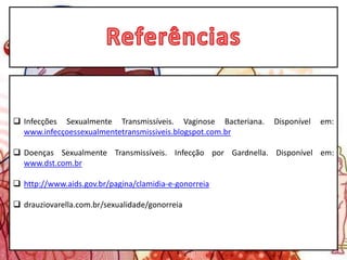  Infecções Sexualmente Transmissíveis. Vaginose Bacteriana. Disponível em:
www.infecçoessexualmentetransmissiveis.blogspot.com.br
 Doenças Sexualmente Transmissíveis. Infecção por Gardnella. Disponível em:
www.dst.com.br
 http://www.aids.gov.br/pagina/clamidia-e-gonorreia
 drauziovarella.com.br/sexualidade/gonorreia
 