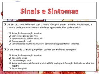  Um em cada quatro homens com clamídia não apresentam sintomas. Nos homens, a
clamídia pode produzir sintomas similares à gonorreia. Eles podem incluir:
 Sensação de queimação ao urinar
 Secreção do pênis ou do reto
 Sensibilidade ou dor nos testículos
 Dor ou secreção retal
 Somente cerca de 30% das mulheres com clamídia apresentam os sintomas.
 Os sintomas de clamídia que podem ocorrer em mulheres abrangem:
 Sensação de queimação ao urinar
 Dor no ato sexual
 Dor ou secreção retal
 Sintomas de doença inflamatória pélvica (DIP), salpingite, inflamação do fígado semelhante à
hepatite
 Secreção vaginal
 