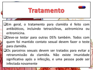 Em geral, o tratamento para clamídia é feito com
antibióticos, incluindo tetraciclinas, azitromicina ou
eritromicina.
Deve-se testar para outras DSTs também. Todos com
quem foi mantido contato sexual devem fazer o teste
para clamídia.
Os parceiros sexuais devem ser tratados para evitar a
retransmissão da clamídia. Não existe imunidade
significativa após a infecção, e uma pessoa pode ser
infectada novamente
 