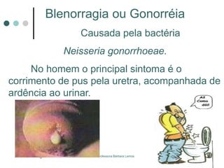 Professora Bárbara Lemos6
Blenorragia ou Gonorréia
Causada pela bactéria
Neisseria gonorrhoeae.
No homem o principal sintoma é o
corrimento de pus pela uretra, acompanhada de
ardência ao urinar.
 