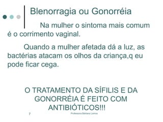 Professora Bárbara Lemos7
Blenorragia ou Gonorréia
Na mulher o sintoma mais comum
é o corrimento vaginal.
Quando a mulher afetada dá a luz, as
bactérias atacam os olhos da criança,q eu
pode ficar cega.
O TRATAMENTO DA SÍFILIS E DA
GONORRÉIA É FEITO COM
ANTIBIÓTICOS!!!
 