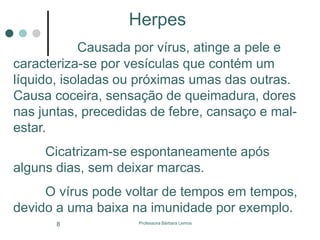 Professora Bárbara Lemos8
Herpes
Causada por vírus, atinge a pele e
caracteriza-se por vesículas que contém um
líquido, isoladas ou próximas umas das outras.
Causa coceira, sensação de queimadura, dores
nas juntas, precedidas de febre, cansaço e mal-
estar.
Cicatrizam-se espontaneamente após
alguns dias, sem deixar marcas.
O vírus pode voltar de tempos em tempos,
devido a uma baixa na imunidade por exemplo.
 