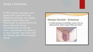 Sinais e Sintomas
O HPV provoca verrugas, com
aspecto de couve-flor e de
tamanhos variáveis, nos órgãos
genitais. Pode ainda estar
relacionado ao aparecimento de
alguns tipos de câncer,
principalmente no colo do
útero, mas também no pênis ou
no ânus. Porém, nem todo caso
de infecção pelo HPV irá causar
câncer.
 