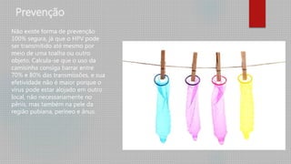 Prevenção
Não existe forma de prevenção
100% segura, já que o HPV pode
ser transmitido até mesmo por
meio de uma toalha ou outro
objeto. Calcula-se que o uso da
camisinha consiga barrar entre
70% e 80% das transmissões, e sua
efetividade não é maior porque o
vírus pode estar alojado em outro
local, não necessariamente no
pênis, mas também na pele da
região pubiana, períneo e ânus.
 