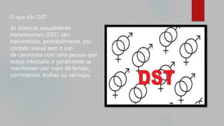O que são DST
As doenças sexualmente
transmissíveis (DST) são
transmitidas, principalmente, por
contato sexual sem o uso
de camisinha com uma pessoa que
esteja infectada, e geralmente se
manifestam por meio de feridas,
corrimentos, bolhas ou verrugas.
 