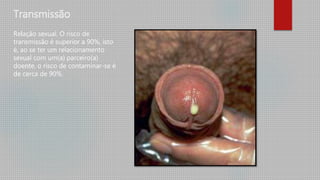 Transmissão
Relação sexual. O risco de
transmissão é superior a 90%, isto
é, ao se ter um relacionamento
sexual com um(a) parceiro(a)
doente, o risco de contaminar-se é
de cerca de 90%.
 