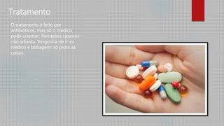 Tratamento
O tratamento é feito por
antibióticos, mas só o médico
pode orientar. Remédios caseiros
não adianta. Vergonha de ir ao
médico é bobagem: só piora as
coisas.
 