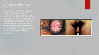 Sinais e sintomas
Os primeiros sintomas - dor de
cabeça, febre e fraqueza -
aparecem de dois a 15 dias após o
contágio. Depois, surgem pequenas
e dolorosas feridas com pus nos
órgãos genitais, que aumentam
progressivamente de tamanho e
profundidade. A seguir, aparecem
outras lesões em volta das
primeiras.
 