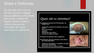 Sinais e Sintomas
Os sintomas mais comuns
são dor durante a relação
sexual, ardência e dificuldade
para urinar, coceira nos
órgãos sexuais, porém a
maioria das pessoas
infectadas não sente
alterações no organismo.
 