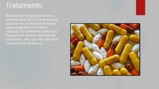 Tratamento
Na presença de qualquer sinal ou
sintoma dessa DST, é recomendado
procurar um profissional de saúde,
para o diagnóstico correto e
indicação do tratamento adequado.
Os parceiros também precisam de
tratamento, para que não haja nova
contaminação da doença.
 