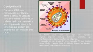 O perigo da AIDS
Embora a AIDS seja
comumente identificada
como doença, na verdade
trata-se de uma síndrome. A
palavra síndrome caracteriza
um conjunto de sinais e de
sintomas que podem ser
produzidos por mais de uma
causa.
O termo AIDS vem da sigla da expressão
inglesa acquired immuno deficiency syndrome, que
significa síndrome da imunodeficiência adquirida.
É causado por um grupo de vírus, chamadoHIV, que invadem
certas células – alguns tipos de glóbulos brancos do sangue –
responsáveis pela defesa do organismo.
 