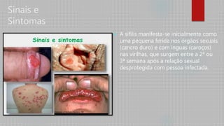 Sinais e
Sintomas
 A sífilis manifesta-se inicialmente como
uma pequena ferida nos órgãos sexuais
(cancro duro) e com ínguas (caroços)
nas virilhas, que surgem entre a 2ª ou
3ª semana após a relação sexual
desprotegida com pessoa infectada.
 