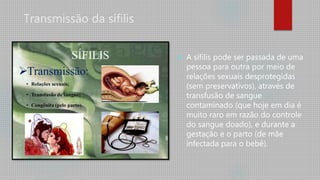 Transmissão da sífilis
 A sífilis pode ser passada de uma
pessoa para outra por meio de
relações sexuais desprotegidas
(sem preservativos), através de
transfusão de sangue
contaminado (que hoje em dia é
muito raro em razão do controle
do sangue doado), e durante a
gestação e o parto (de mãe
infectada para o bebê).
 