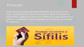 Prevenção
Como não há perspectiva de desenvolvimento de vacina, em curto
prazo, a prevenção recai sobre a educação em saúde: uso regular de
preservativos, diagnóstico precoce em mulheres em idade reprodutiva e
parceiros, e realização do teste diagnóstico por mulheres com intenção
de engravidar.
 